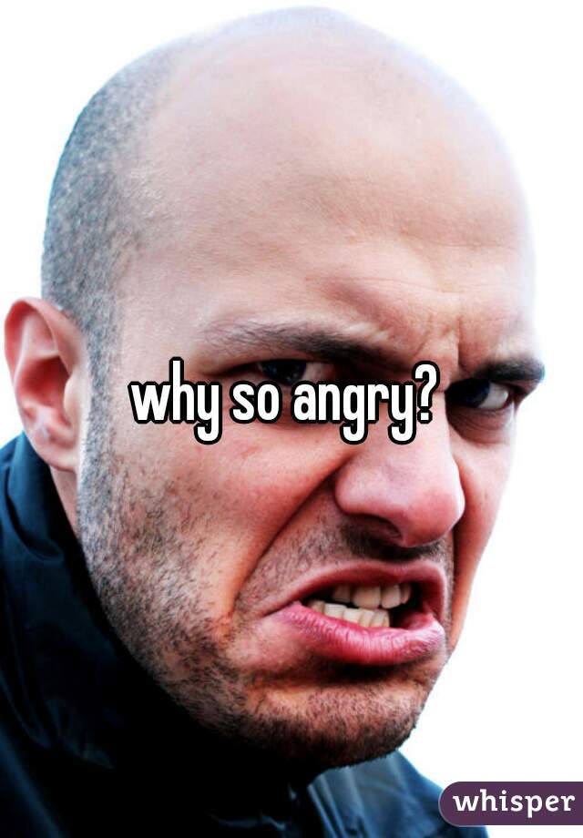 why so angry? 