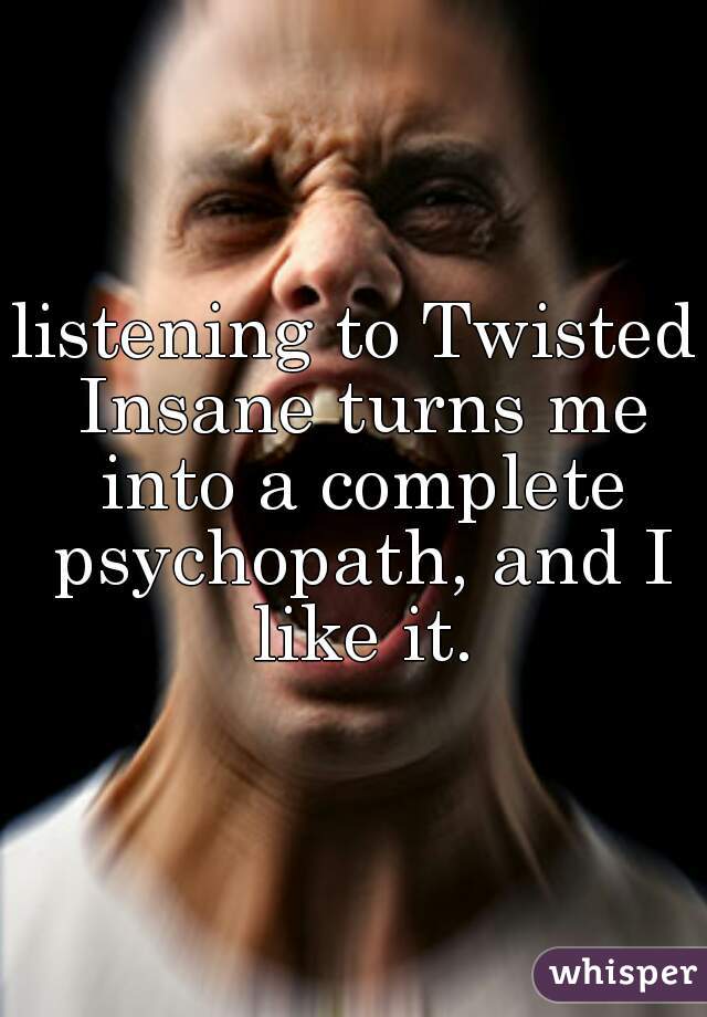 listening to Twisted Insane turns me into a complete psychopath, and I like it.