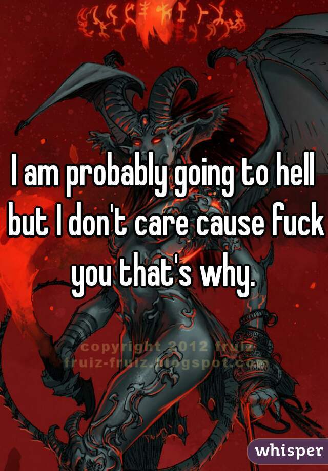 I am probably going to hell but I don't care cause fuck you that's why. 