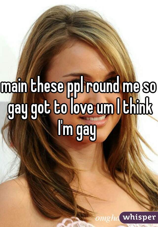 main these ppl round me so gay got to love um I think I'm gay  