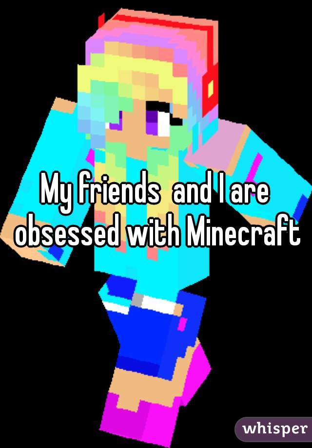 My friends  and I are obsessed with Minecraft