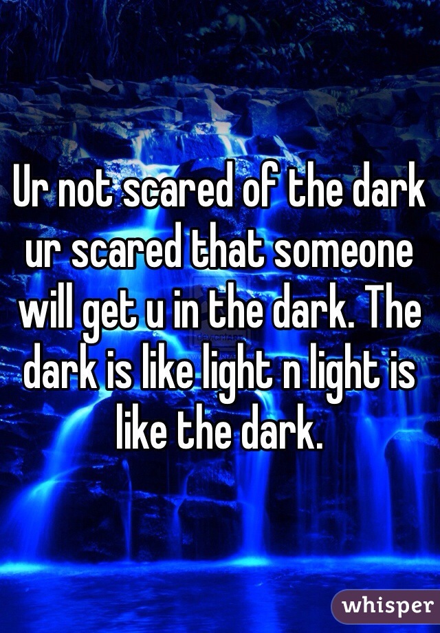 Ur not scared of the dark ur scared that someone will get u in the dark. The dark is like light n light is like the dark.