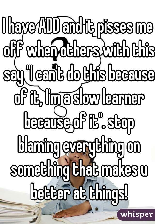 I have ADD and it pisses me off when others with this say "I can't do this because of it, I'm a slow learner because of it". stop blaming everything on something that makes u better at things!