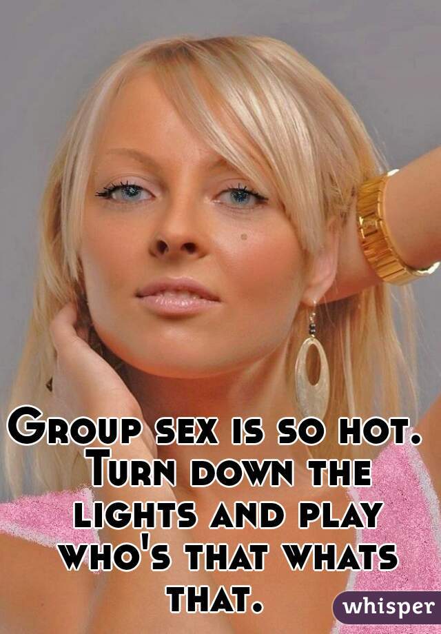 Group sex is so hot.  Turn down the lights and play who's that whats that.  