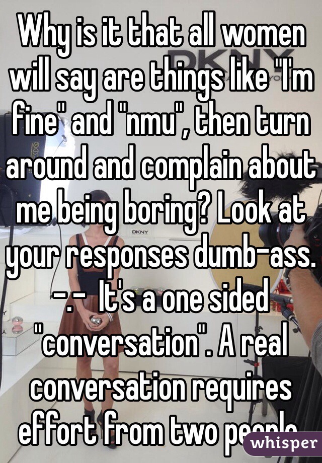 Why is it that all women will say are things like "I'm fine" and "nmu", then turn around and complain about me being boring? Look at your responses dumb-ass. -.-  It's a one sided "conversation". A real conversation requires effort from two people. 