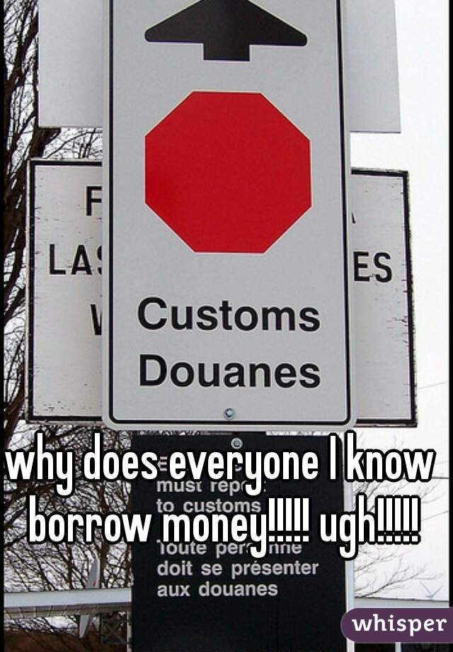 why does everyone I know borrow money!!!!! ugh!!!!!