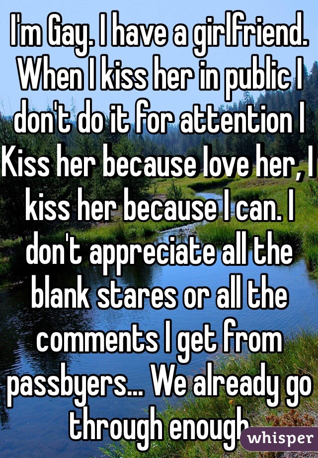 I'm Gay. I have a girlfriend. When I kiss her in public I don't do it for attention I Kiss her because Iove her, I kiss her because I can. I don't appreciate all the blank stares or all the comments I get from passbyers... We already go through enough