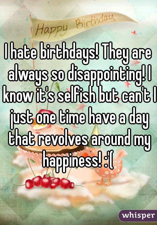 I hate birthdays! They are always so disappointing! I know it's selfish but can't I just one time have a day that revolves around my happiness! :'( 