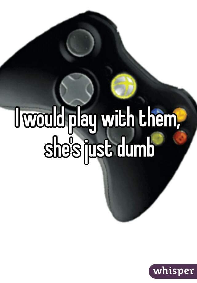 I would play with them, she's just dumb