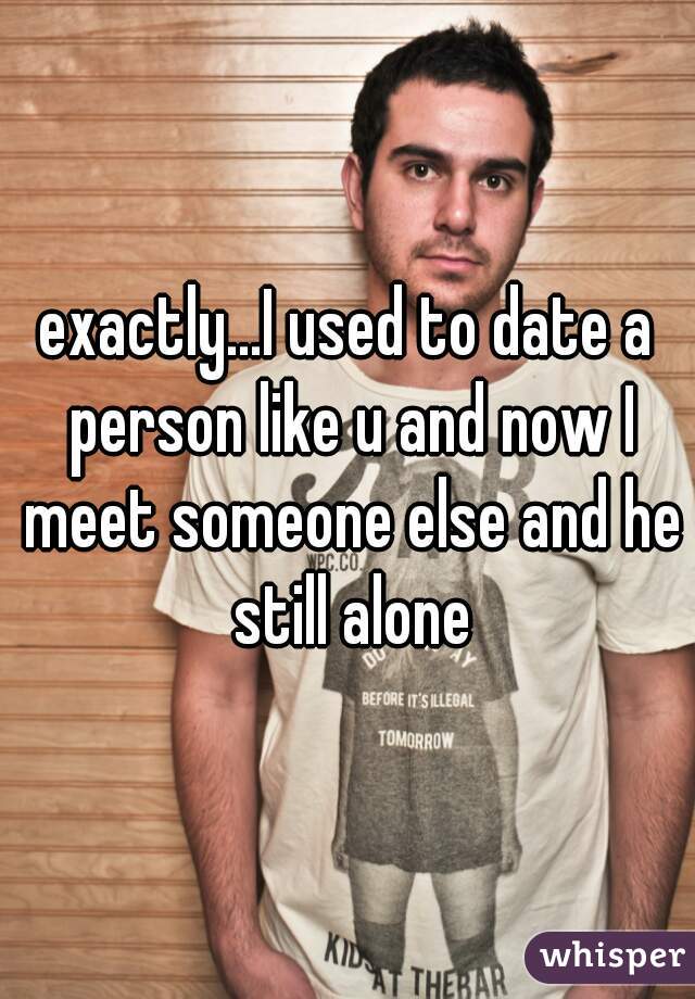 exactly...I used to date a person like u and now I meet someone else and he still alone