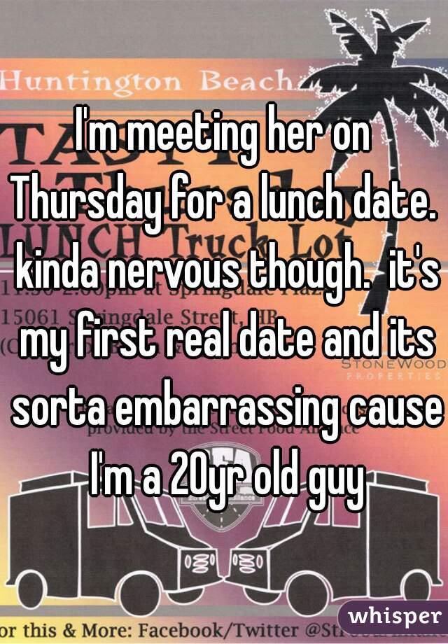 I'm meeting her on Thursday for a lunch date.  kinda nervous though.  it's my first real date and its sorta embarrassing cause I'm a 20yr old guy