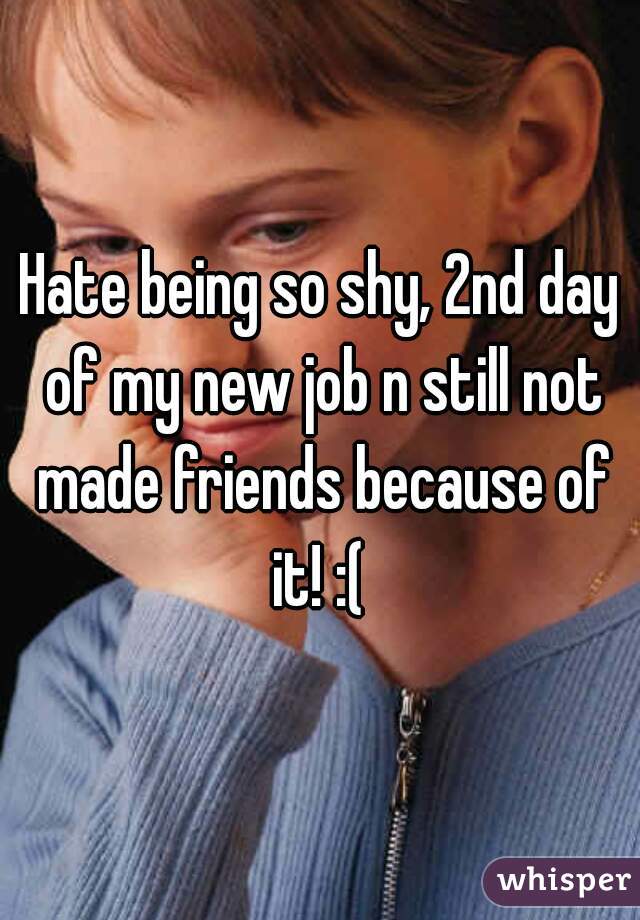 Hate being so shy, 2nd day of my new job n still not made friends because of it! :( 