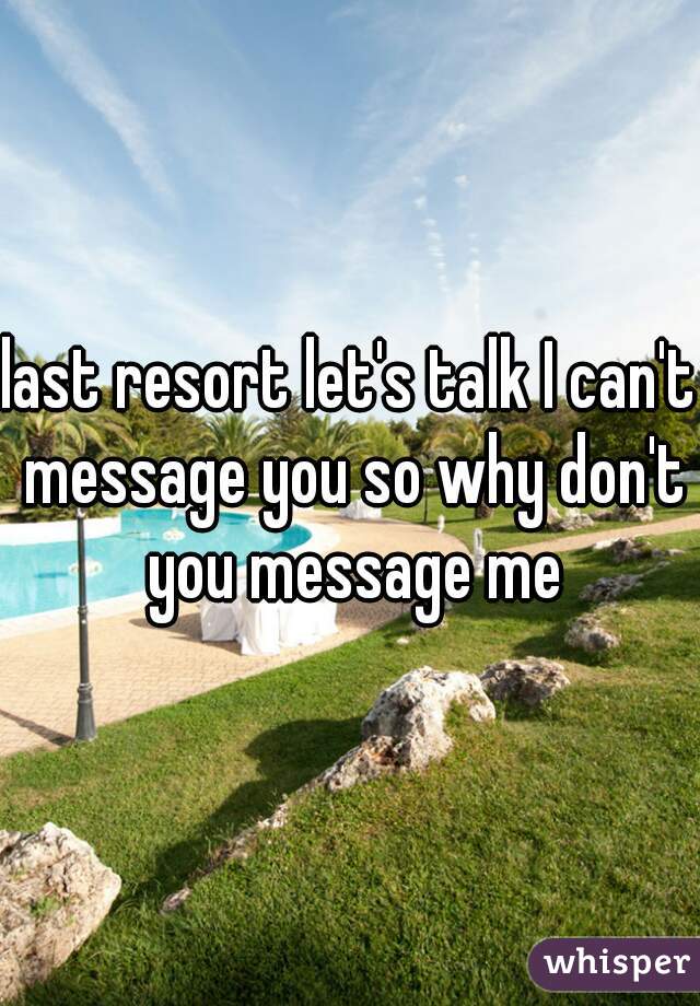last resort let's talk I can't message you so why don't you message me