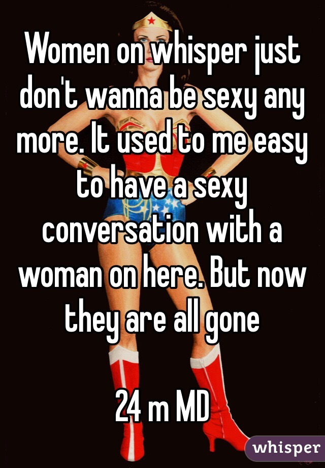Women on whisper just don't wanna be sexy any more. It used to me easy to have a sexy conversation with a woman on here. But now they are all gone

24 m MD