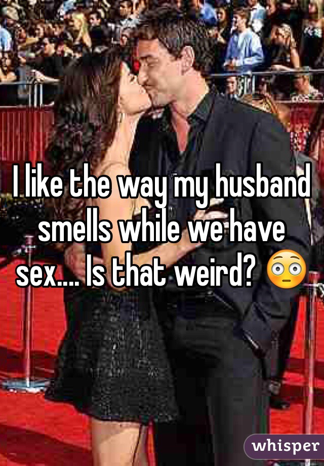 I like the way my husband smells while we have sex.... Is that weird? 😳 