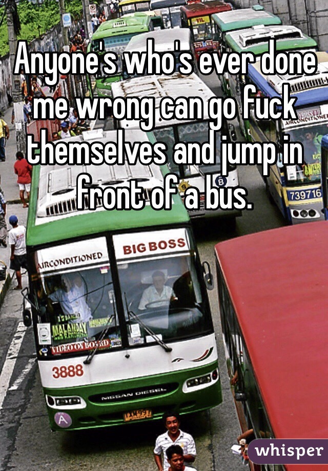 Anyone's who's ever done me wrong can go fuck themselves and jump in front of a bus. 