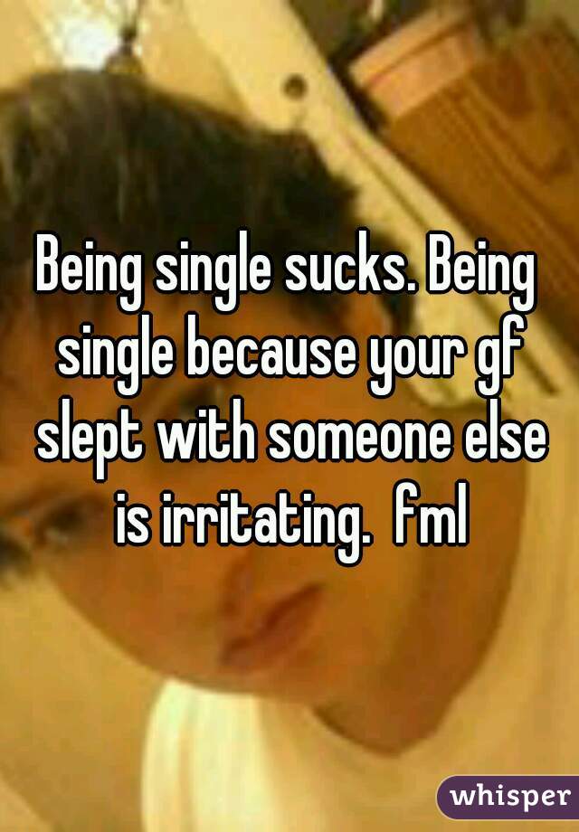 Being single sucks. Being single because your gf slept with someone else is irritating.  fml