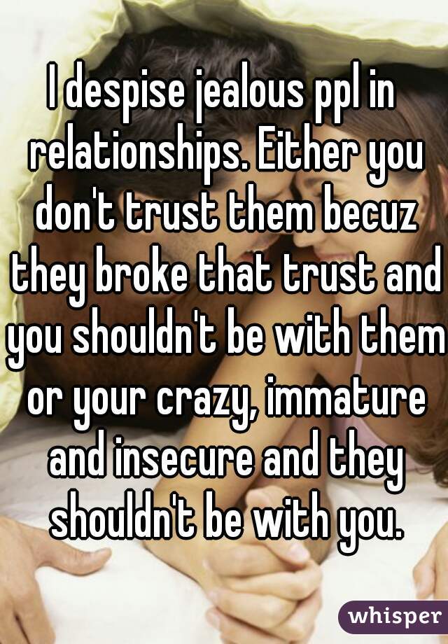 I despise jealous ppl in relationships. Either you don't trust them becuz they broke that trust and you shouldn't be with them or your crazy, immature and insecure and they shouldn't be with you.