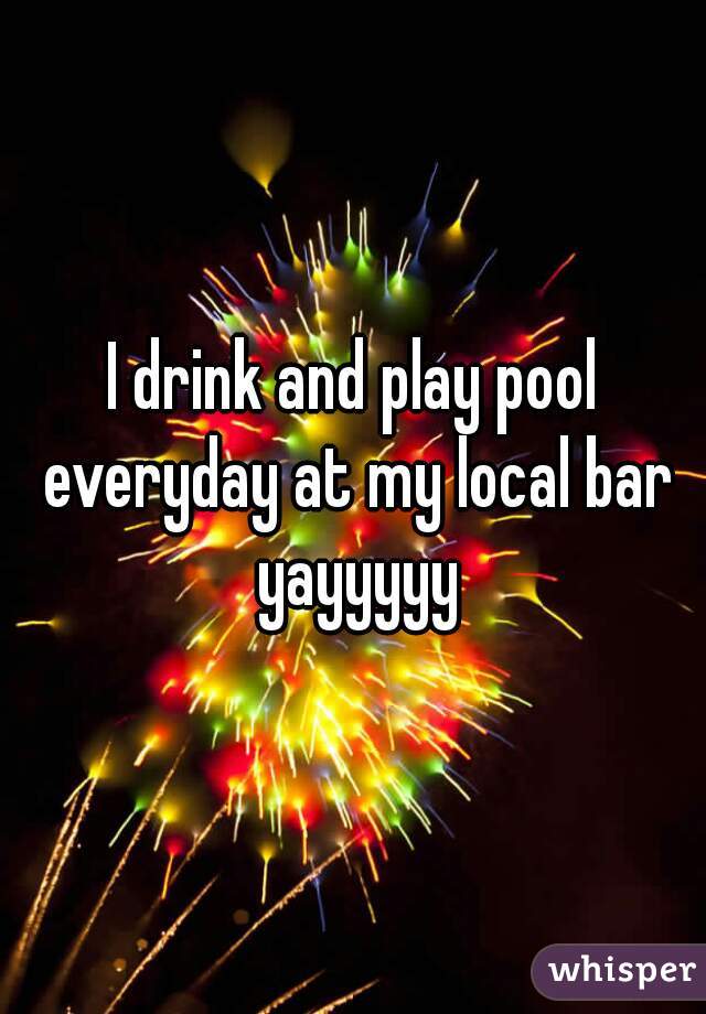 I drink and play pool everyday at my local bar yayyyyy