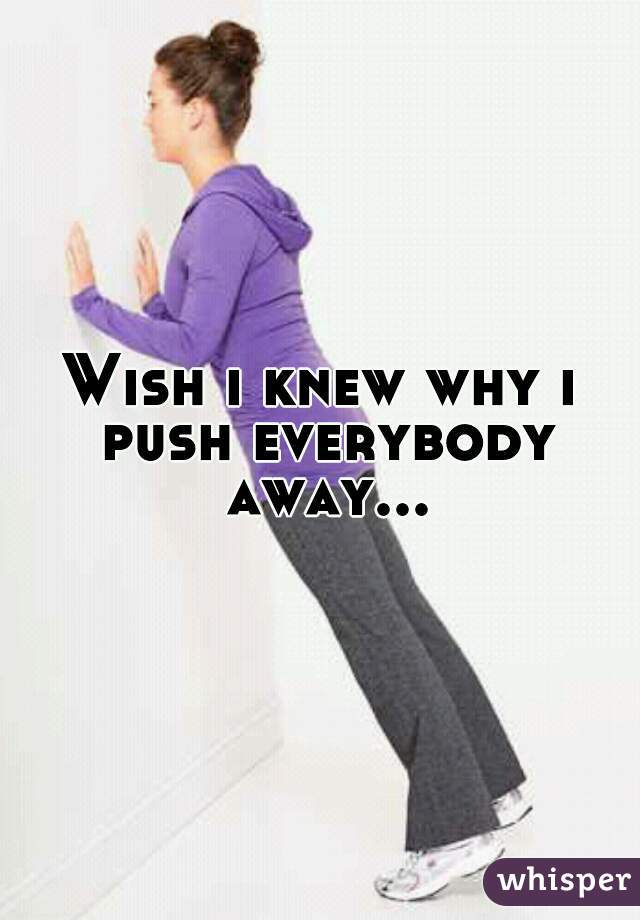Wish i knew why i push everybody away...