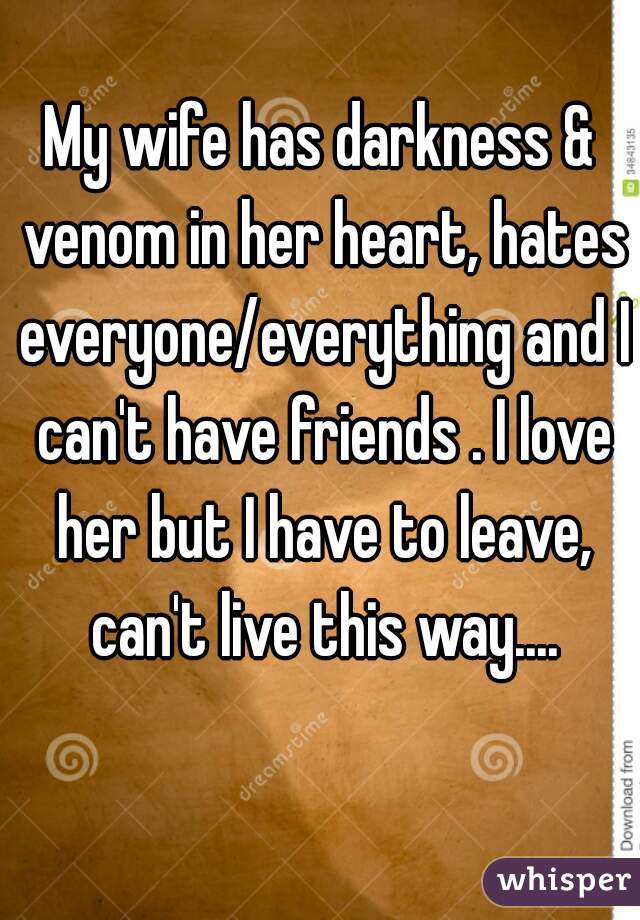 My wife has darkness & venom in her heart, hates everyone/everything and I can't have friends . I love her but I have to leave, can't live this way....