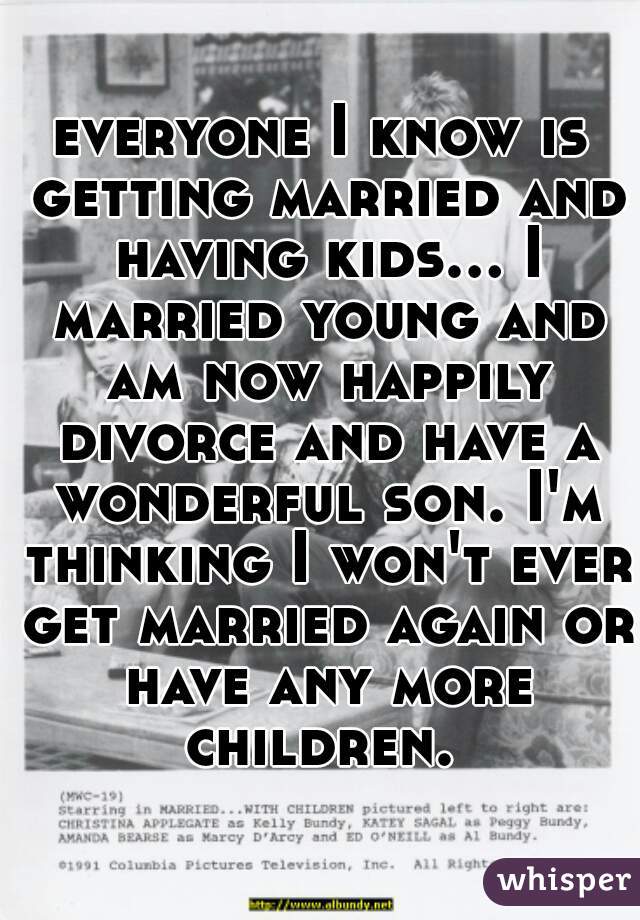 everyone I know is getting married and having kids... I married young and am now happily divorce and have a wonderful son. I'm thinking I won't ever get married again or have any more children. 