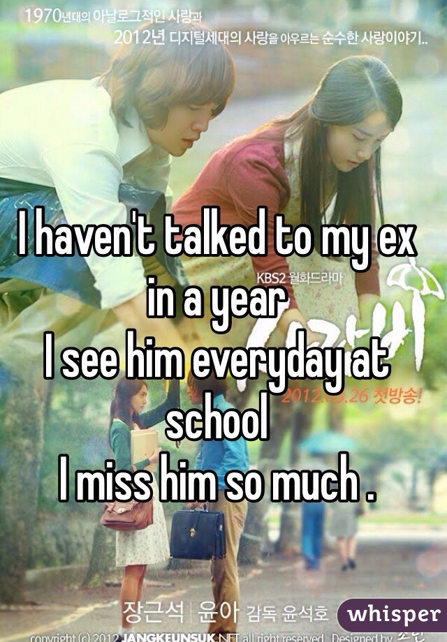 I haven't talked to my ex in a year 
I see him everyday at school
I miss him so much .