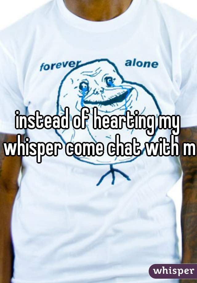 instead of hearting my whisper come chat with me