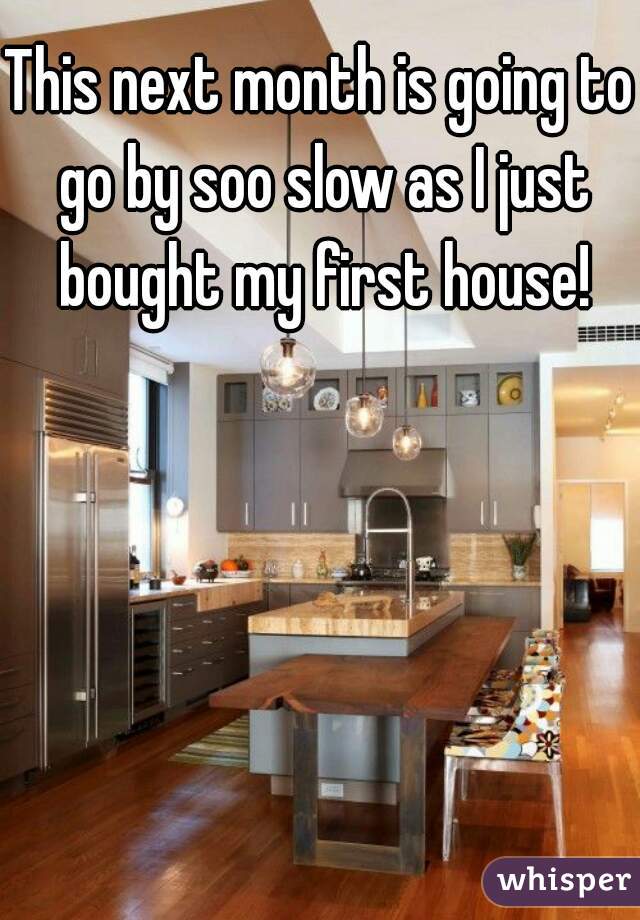 This next month is going to go by soo slow as I just bought my first house!