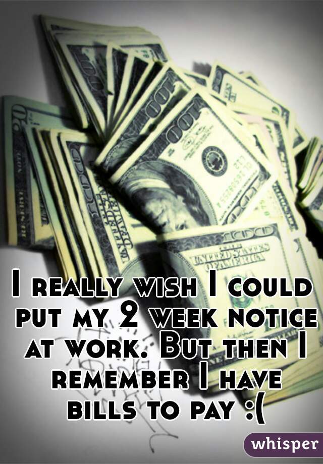 I really wish I could put my 2 week notice at work. But then I remember I have bills to pay :(