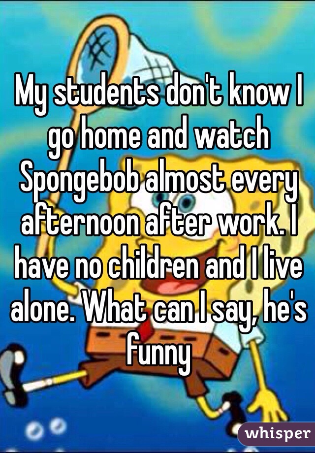 My students don't know I go home and watch Spongebob almost every afternoon after work. I have no children and I live alone. What can I say, he's funny