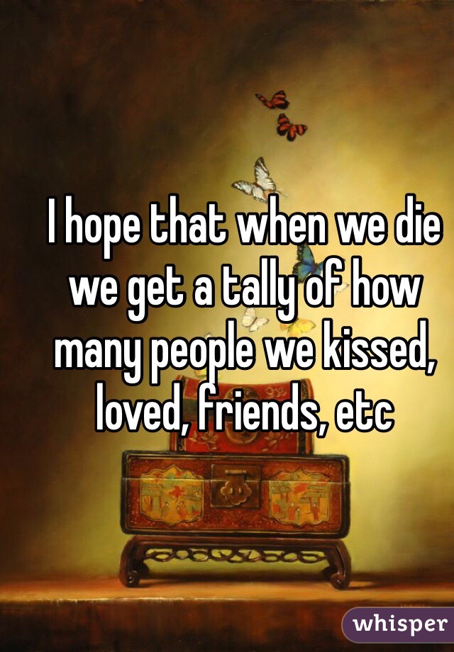I hope that when we die we get a tally of how many people we kissed, loved, friends, etc
