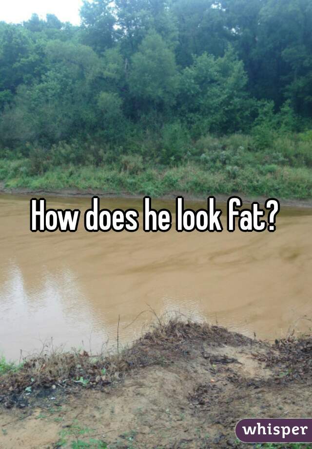 How does he look fat?