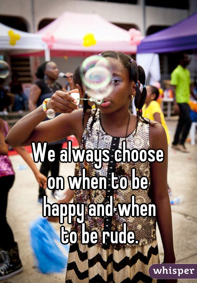 We always choose 
on when to be 
happy and when
 to be rude. 