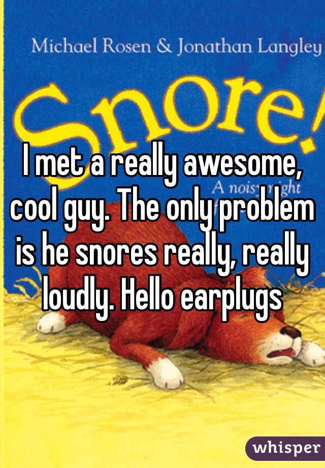 I met a really awesome, cool guy. The only problem is he snores really, really loudly. Hello earplugs 