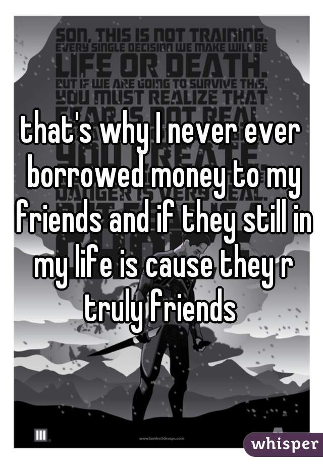 that's why I never ever borrowed money to my friends and if they still in my life is cause they r truly friends 