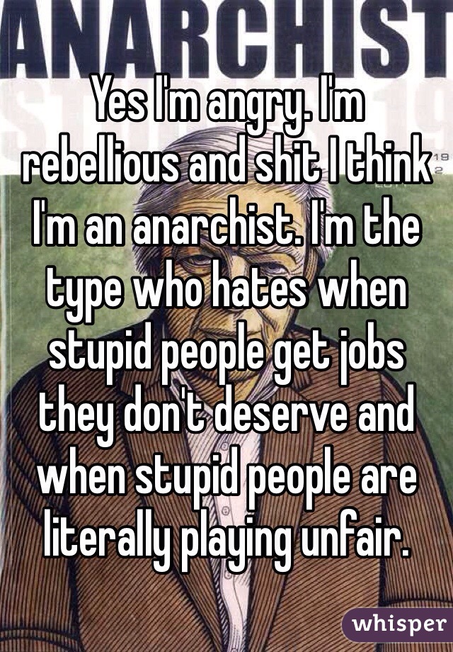 Yes I'm angry. I'm rebellious and shit I think I'm an anarchist. I'm the type who hates when stupid people get jobs they don't deserve and when stupid people are literally playing unfair. 