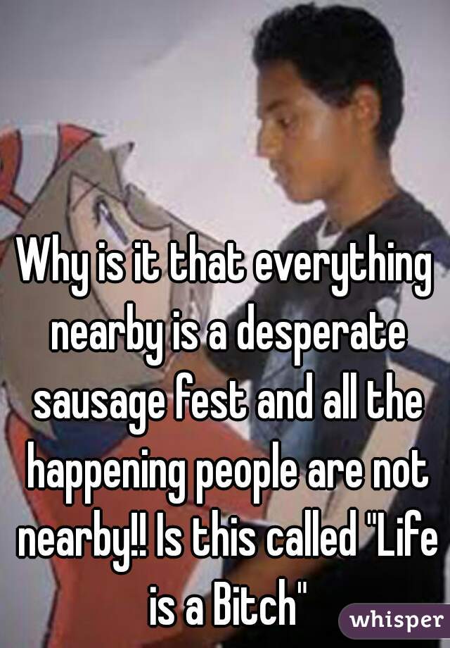 Why is it that everything nearby is a desperate sausage fest and all the happening people are not nearby!! Is this called "Life is a Bitch"
