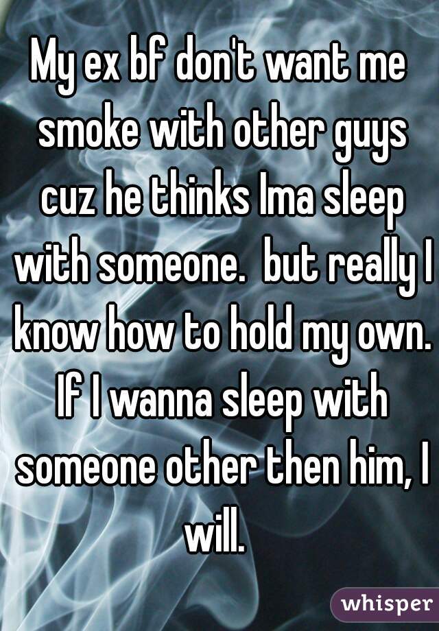 My ex bf don't want me smoke with other guys cuz he thinks Ima sleep with someone.  but really I know how to hold my own. If I wanna sleep with someone other then him, I will.  