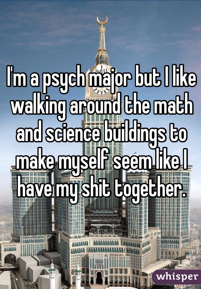 I'm a psych major but I like walking around the math and science buildings to make myself seem like I have my shit together.