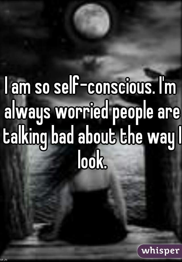 I am so self-conscious. I'm always worried people are talking bad about the way I look.