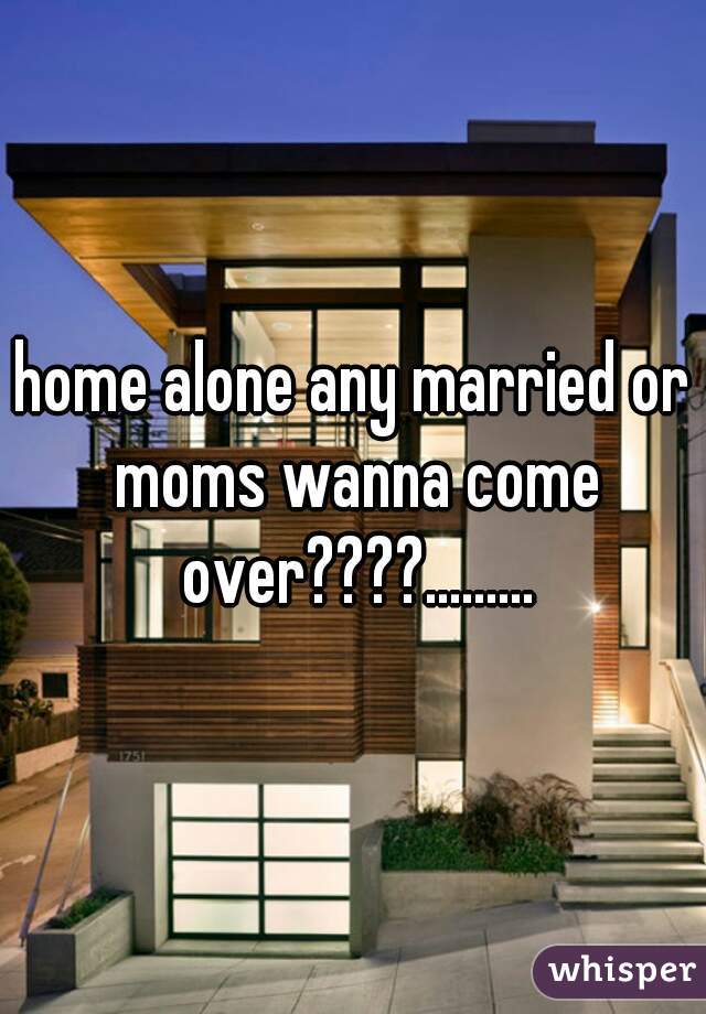 home alone any married or moms wanna come over????.........