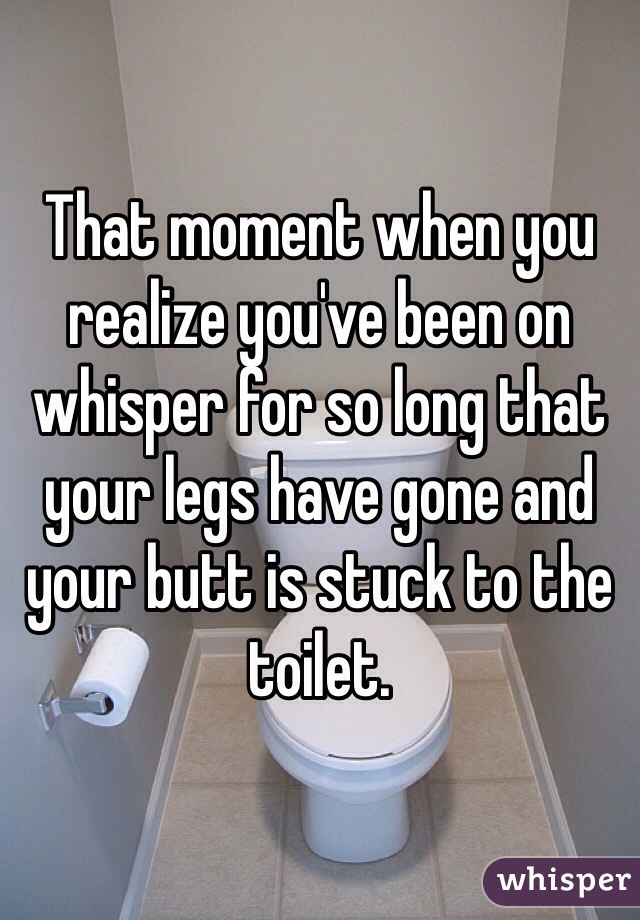 That moment when you realize you've been on whisper for so long that your legs have gone and your butt is stuck to the toilet.