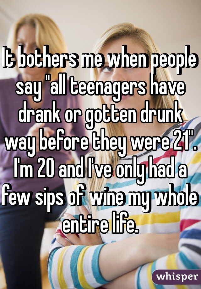 It bothers me when people say "all teenagers have drank or gotten drunk way before they were 21". I'm 20 and I've only had a few sips of wine my whole entire life. 