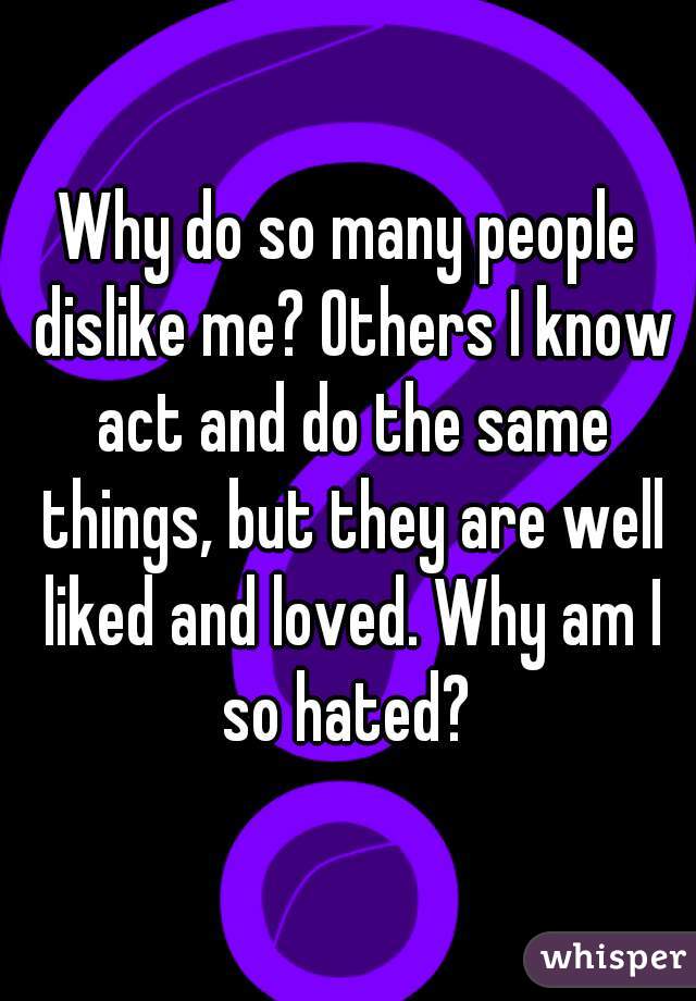 Why do so many people dislike me? Others I know act and do the same things, but they are well liked and loved. Why am I so hated? 