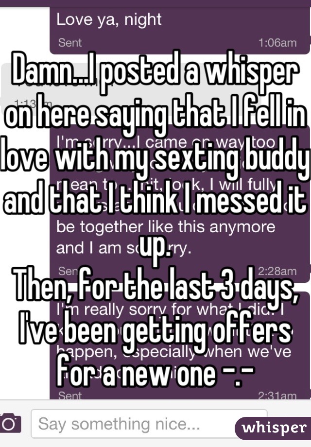 Damn...I posted a whisper on here saying that I fell in love with my sexting buddy and that I think I messed it up. 
Then, for the last 3 days, I've been getting offers for a new one -.-