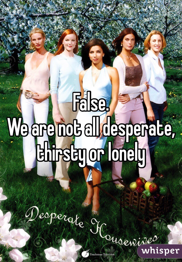 False. 
We are not all desperate, thirsty or lonely