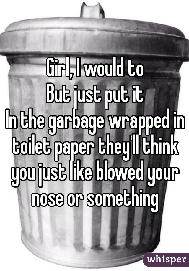 Girl, I would to 
But just put it
In the garbage wrapped in toilet paper they'll think you just like blowed your nose or something