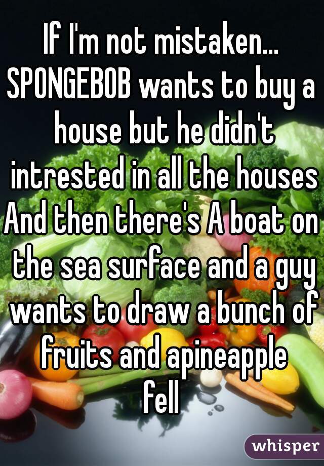 If I'm not mistaken...
SPONGEBOB wants to buy a house but he didn't intrested in all the houses
And then there's A boat on the sea surface and a guy wants to draw a bunch of fruits and apineapple
fell