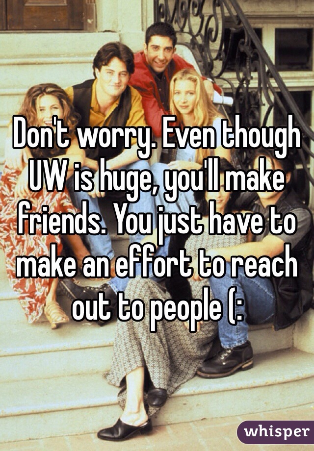 Don't worry. Even though UW is huge, you'll make friends. You just have to make an effort to reach out to people (: 